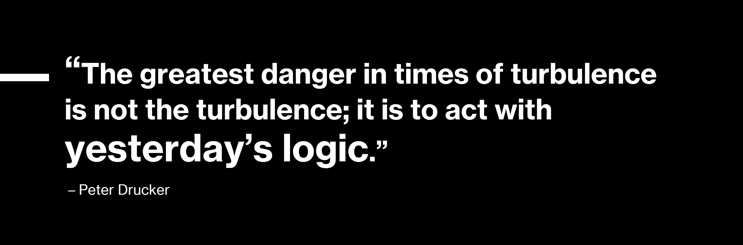 'The greatest danger in times of turbulence is not the turbulence; it is to act with yesterday’s logic.' - Peter Drucker