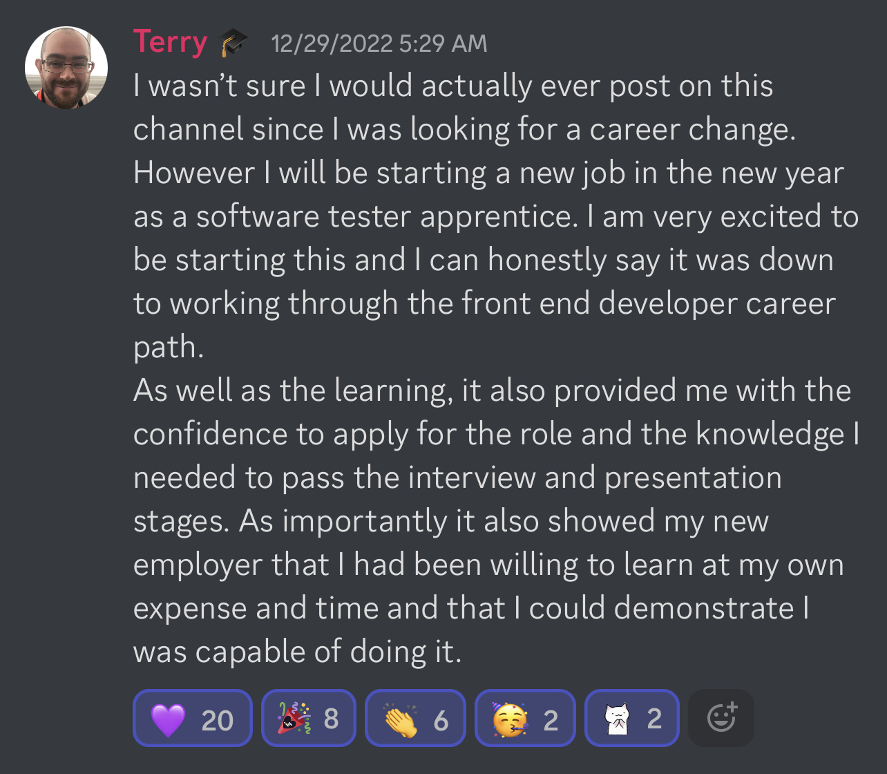 Terry's I Got Hired Story - I wasn’t sure I would actually ever post on this channel since I was looking for a career change. However I will be starting a new job in the new year as a software tester apprentice. I am very excited to be starting this and I can honestly say it was down to working through the front end developer career path. As well as the learning, it also provided me with the confidence to apply for the role and the knowledge I needed to pass the interview and presentation stages. As importantly it also showed my new employer that I had been willing to learn at my own expense and time and that I could demonstrate I was capable of doing it.