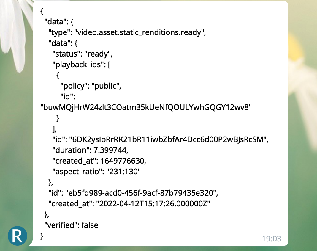 Mux Serverless Webhook Updates: Telegram message screensht. J S O N Messagae reads:  "{ "data": { "type": "video.asset.static_renditions.ready", "data": { "status": "ready", "playback_ids": [ { "policy": "public", "id": "buwMQjHrW24zlt3COatm35kUeNfQOULYwhGQGY12wv8" } ], "id": "6DK2ysIoRrRK21bR11iwbZbfAr4Dcc6d00P2wBJsRcSM", "duration": 7.399744, "created_at": 1649776630, "aspect_ratio": "231:130" }, "id": "eb5fd989-acd0-456f-9acf-87b79435e320", "created_at": "2022-04-12T15:17:26.000000Z" }, "verified": false }"