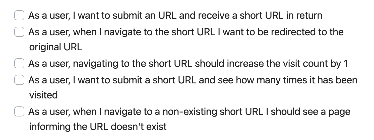 User Stories for URL Shortener project: 1. As a user, I want to submit an URL and receive a short URL in return, 2. As a user, when I navigate to the short URL I want to be redirected to the original URL, 3. As a user, navigating to the short URL should increase the visit count by 1, 4. As a user, I want to submit a short URL and see how many times it has been visited, 5. As a user, when I navigate to a non-existing short URL I should see a page informing the URL doesn\'t exist.